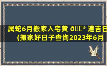 属蛇6月搬家入宅黄 💮 道吉日(搬家好日子查询2023年6月吉日)